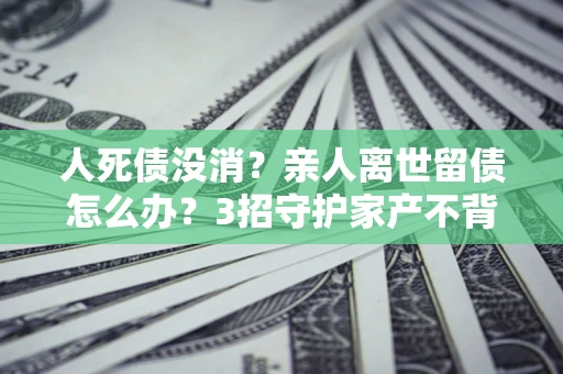 武汉人死债没消？亲人离世留债怎么办？3招守护家产不背锅