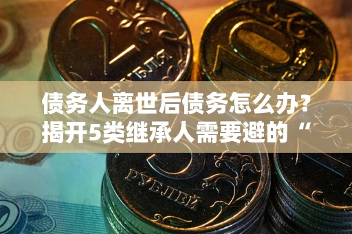 武汉债务人离世后债务怎么办？揭开5类继承人需要避的“坑”