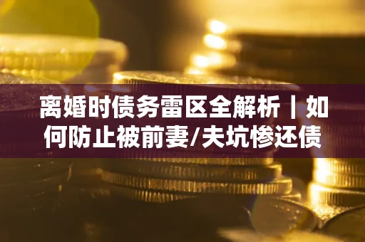 武汉离婚时债务雷区全解析｜如何防止被前妻/夫坑惨还债？